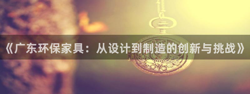 杏耀注册登录代理：《广东环保家具：从设计到制造的创新与挑战》